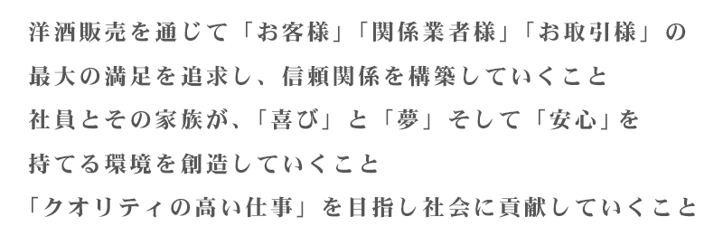 洋酒販売を通じて「お客様」「関係業者様」「お取引様」の最大の満足を追求し、信頼関係を構築していくこと
社員とその家族が、「喜び」と「夢」そして「安心」を持てる環境を創造していくこと
「クオリティの高い仕事」を目指し社会に貢献していくこと